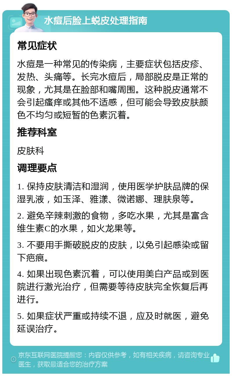 水痘后脸上蜕皮处理指南 常见症状 水痘是一种常见的传染病，主要症状包括皮疹、发热、头痛等。长完水痘后，局部脱皮是正常的现象，尤其是在脸部和嘴周围。这种脱皮通常不会引起瘙痒或其他不适感，但可能会导致皮肤颜色不均匀或短暂的色素沉着。 推荐科室 皮肤科 调理要点 1. 保持皮肤清洁和湿润，使用医学护肤品牌的保湿乳液，如玉泽、雅漾、微诺娜、理肤泉等。 2. 避免辛辣刺激的食物，多吃水果，尤其是富含维生素C的水果，如火龙果等。 3. 不要用手撕破脱皮的皮肤，以免引起感染或留下疤痕。 4. 如果出现色素沉着，可以使用美白产品或到医院进行激光治疗，但需要等待皮肤完全恢复后再进行。 5. 如果症状严重或持续不退，应及时就医，避免延误治疗。