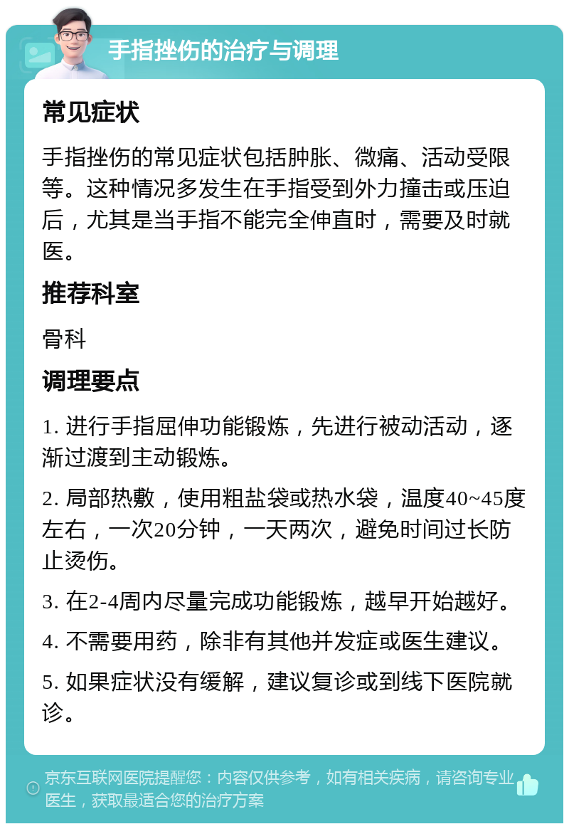 手指挫伤的治疗与调理 常见症状 手指挫伤的常见症状包括肿胀、微痛、活动受限等。这种情况多发生在手指受到外力撞击或压迫后，尤其是当手指不能完全伸直时，需要及时就医。 推荐科室 骨科 调理要点 1. 进行手指屈伸功能锻炼，先进行被动活动，逐渐过渡到主动锻炼。 2. 局部热敷，使用粗盐袋或热水袋，温度40~45度左右，一次20分钟，一天两次，避免时间过长防止烫伤。 3. 在2-4周内尽量完成功能锻炼，越早开始越好。 4. 不需要用药，除非有其他并发症或医生建议。 5. 如果症状没有缓解，建议复诊或到线下医院就诊。