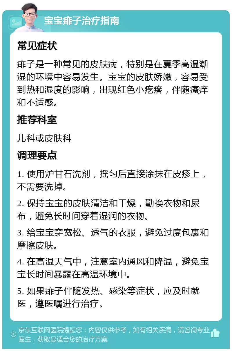 宝宝痱子治疗指南 常见症状 痱子是一种常见的皮肤病，特别是在夏季高温潮湿的环境中容易发生。宝宝的皮肤娇嫩，容易受到热和湿度的影响，出现红色小疙瘩，伴随瘙痒和不适感。 推荐科室 儿科或皮肤科 调理要点 1. 使用炉甘石洗剂，摇匀后直接涂抹在皮疹上，不需要洗掉。 2. 保持宝宝的皮肤清洁和干燥，勤换衣物和尿布，避免长时间穿着湿润的衣物。 3. 给宝宝穿宽松、透气的衣服，避免过度包裹和摩擦皮肤。 4. 在高温天气中，注意室内通风和降温，避免宝宝长时间暴露在高温环境中。 5. 如果痱子伴随发热、感染等症状，应及时就医，遵医嘱进行治疗。