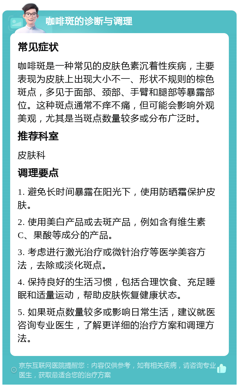 咖啡斑的诊断与调理 常见症状 咖啡斑是一种常见的皮肤色素沉着性疾病，主要表现为皮肤上出现大小不一、形状不规则的棕色斑点，多见于面部、颈部、手臂和腿部等暴露部位。这种斑点通常不痒不痛，但可能会影响外观美观，尤其是当斑点数量较多或分布广泛时。 推荐科室 皮肤科 调理要点 1. 避免长时间暴露在阳光下，使用防晒霜保护皮肤。 2. 使用美白产品或去斑产品，例如含有维生素C、果酸等成分的产品。 3. 考虑进行激光治疗或微针治疗等医学美容方法，去除或淡化斑点。 4. 保持良好的生活习惯，包括合理饮食、充足睡眠和适量运动，帮助皮肤恢复健康状态。 5. 如果斑点数量较多或影响日常生活，建议就医咨询专业医生，了解更详细的治疗方案和调理方法。