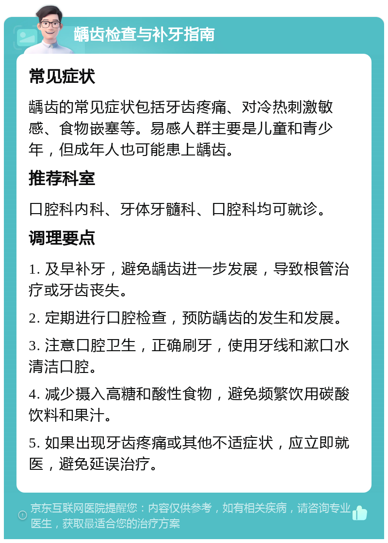 龋齿检查与补牙指南 常见症状 龋齿的常见症状包括牙齿疼痛、对冷热刺激敏感、食物嵌塞等。易感人群主要是儿童和青少年，但成年人也可能患上龋齿。 推荐科室 口腔科内科、牙体牙髓科、口腔科均可就诊。 调理要点 1. 及早补牙，避免龋齿进一步发展，导致根管治疗或牙齿丧失。 2. 定期进行口腔检查，预防龋齿的发生和发展。 3. 注意口腔卫生，正确刷牙，使用牙线和漱口水清洁口腔。 4. 减少摄入高糖和酸性食物，避免频繁饮用碳酸饮料和果汁。 5. 如果出现牙齿疼痛或其他不适症状，应立即就医，避免延误治疗。