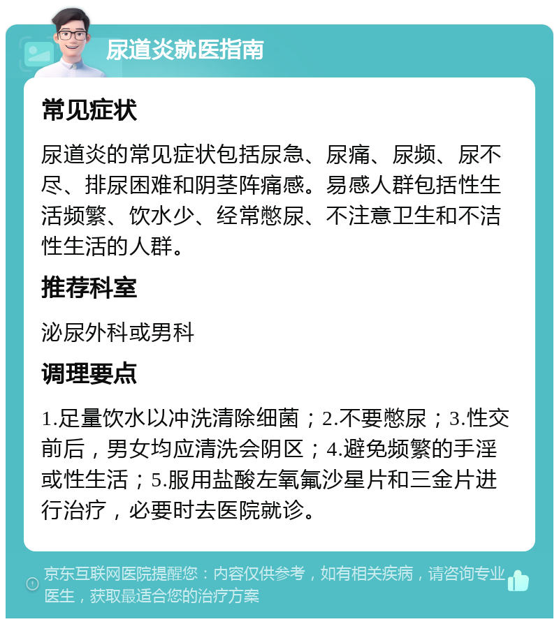 尿道炎就医指南 常见症状 尿道炎的常见症状包括尿急、尿痛、尿频、尿不尽、排尿困难和阴茎阵痛感。易感人群包括性生活频繁、饮水少、经常憋尿、不注意卫生和不洁性生活的人群。 推荐科室 泌尿外科或男科 调理要点 1.足量饮水以冲洗清除细菌；2.不要憋尿；3.性交前后，男女均应清洗会阴区；4.避免频繁的手淫或性生活；5.服用盐酸左氧氟沙星片和三金片进行治疗，必要时去医院就诊。