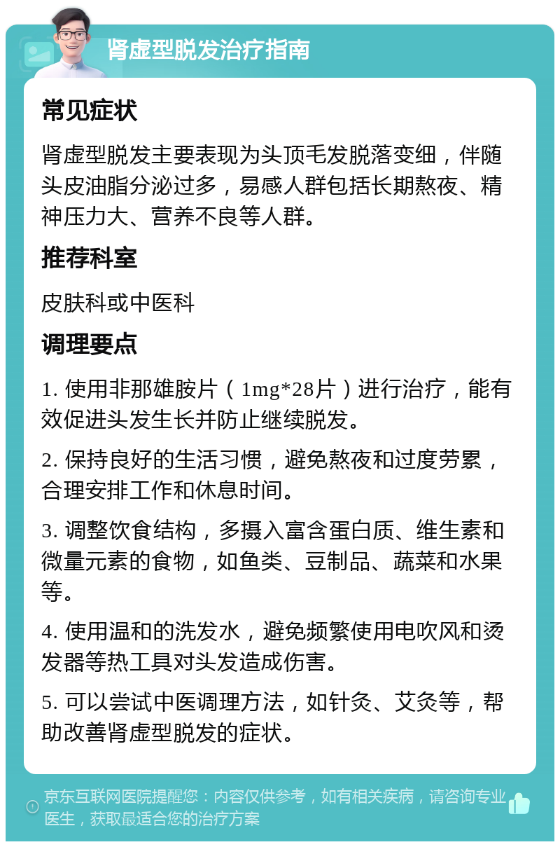 肾虚型脱发治疗指南 常见症状 肾虚型脱发主要表现为头顶毛发脱落变细，伴随头皮油脂分泌过多，易感人群包括长期熬夜、精神压力大、营养不良等人群。 推荐科室 皮肤科或中医科 调理要点 1. 使用非那雄胺片（1mg*28片）进行治疗，能有效促进头发生长并防止继续脱发。 2. 保持良好的生活习惯，避免熬夜和过度劳累，合理安排工作和休息时间。 3. 调整饮食结构，多摄入富含蛋白质、维生素和微量元素的食物，如鱼类、豆制品、蔬菜和水果等。 4. 使用温和的洗发水，避免频繁使用电吹风和烫发器等热工具对头发造成伤害。 5. 可以尝试中医调理方法，如针灸、艾灸等，帮助改善肾虚型脱发的症状。