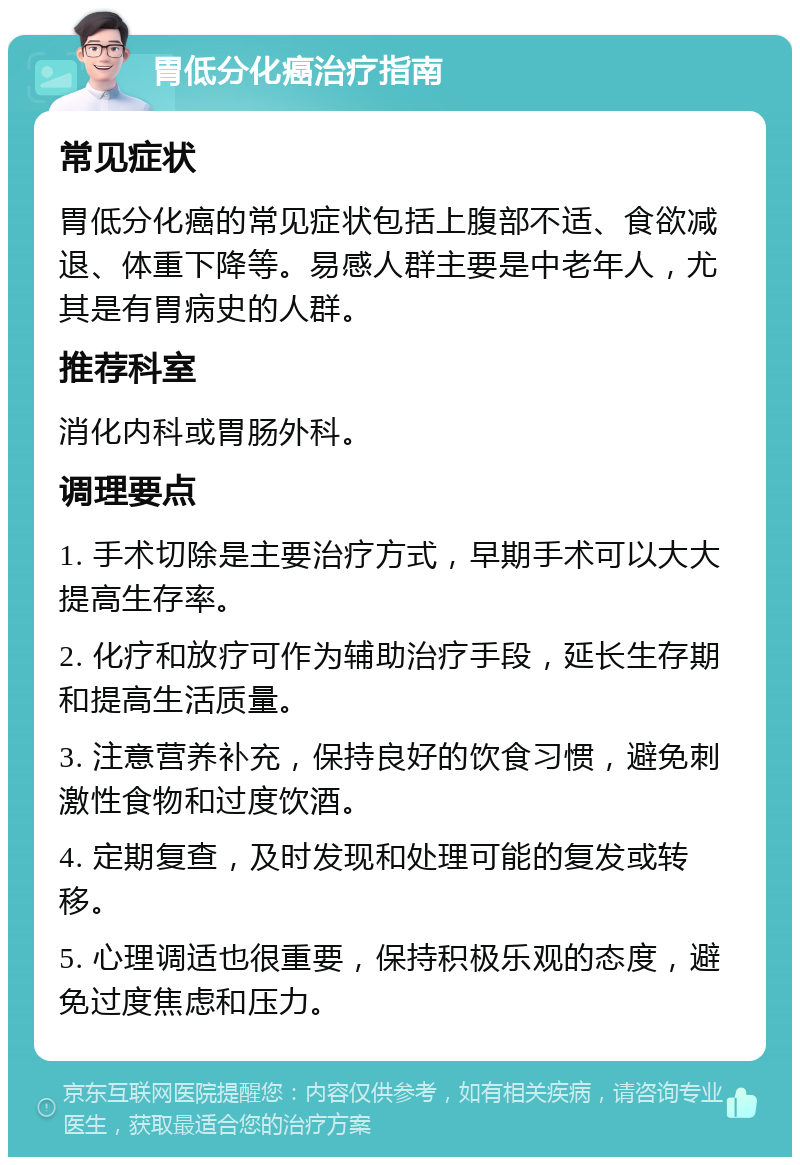 胃低分化癌治疗指南 常见症状 胃低分化癌的常见症状包括上腹部不适、食欲减退、体重下降等。易感人群主要是中老年人，尤其是有胃病史的人群。 推荐科室 消化内科或胃肠外科。 调理要点 1. 手术切除是主要治疗方式，早期手术可以大大提高生存率。 2. 化疗和放疗可作为辅助治疗手段，延长生存期和提高生活质量。 3. 注意营养补充，保持良好的饮食习惯，避免刺激性食物和过度饮酒。 4. 定期复查，及时发现和处理可能的复发或转移。 5. 心理调适也很重要，保持积极乐观的态度，避免过度焦虑和压力。