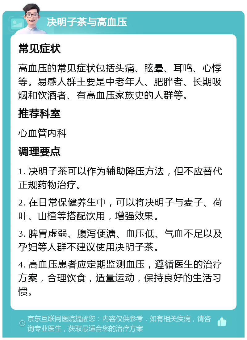 决明子茶与高血压 常见症状 高血压的常见症状包括头痛、眩晕、耳鸣、心悸等。易感人群主要是中老年人、肥胖者、长期吸烟和饮酒者、有高血压家族史的人群等。 推荐科室 心血管内科 调理要点 1. 决明子茶可以作为辅助降压方法，但不应替代正规药物治疗。 2. 在日常保健养生中，可以将决明子与麦子、荷叶、山楂等搭配饮用，增强效果。 3. 脾胃虚弱、腹泻便溏、血压低、气血不足以及孕妇等人群不建议使用决明子茶。 4. 高血压患者应定期监测血压，遵循医生的治疗方案，合理饮食，适量运动，保持良好的生活习惯。