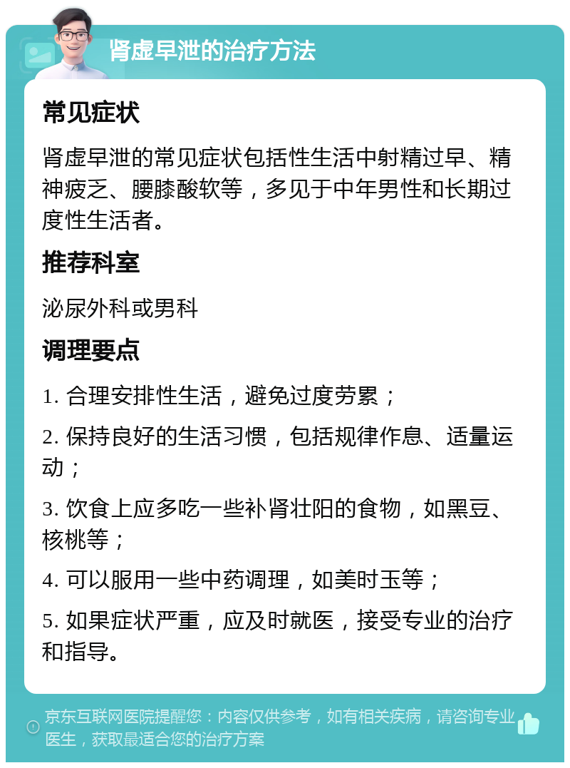 肾虚早泄的治疗方法 常见症状 肾虚早泄的常见症状包括性生活中射精过早、精神疲乏、腰膝酸软等，多见于中年男性和长期过度性生活者。 推荐科室 泌尿外科或男科 调理要点 1. 合理安排性生活，避免过度劳累； 2. 保持良好的生活习惯，包括规律作息、适量运动； 3. 饮食上应多吃一些补肾壮阳的食物，如黑豆、核桃等； 4. 可以服用一些中药调理，如美时玉等； 5. 如果症状严重，应及时就医，接受专业的治疗和指导。