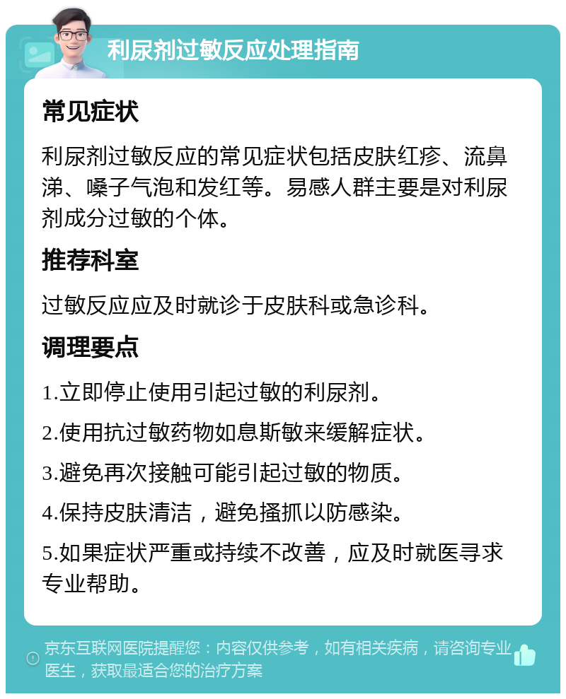 利尿剂过敏反应处理指南 常见症状 利尿剂过敏反应的常见症状包括皮肤红疹、流鼻涕、嗓子气泡和发红等。易感人群主要是对利尿剂成分过敏的个体。 推荐科室 过敏反应应及时就诊于皮肤科或急诊科。 调理要点 1.立即停止使用引起过敏的利尿剂。 2.使用抗过敏药物如息斯敏来缓解症状。 3.避免再次接触可能引起过敏的物质。 4.保持皮肤清洁，避免搔抓以防感染。 5.如果症状严重或持续不改善，应及时就医寻求专业帮助。