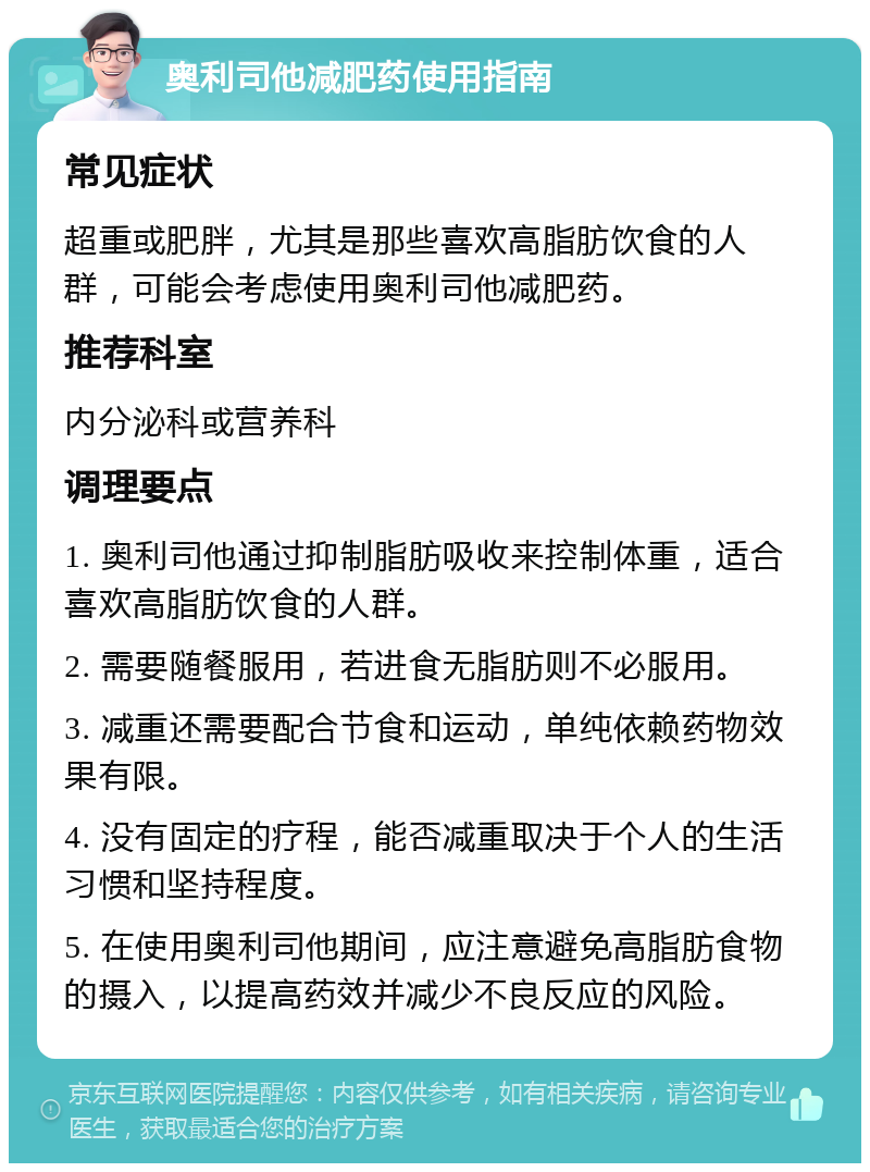 奥利司他减肥药使用指南 常见症状 超重或肥胖，尤其是那些喜欢高脂肪饮食的人群，可能会考虑使用奥利司他减肥药。 推荐科室 内分泌科或营养科 调理要点 1. 奥利司他通过抑制脂肪吸收来控制体重，适合喜欢高脂肪饮食的人群。 2. 需要随餐服用，若进食无脂肪则不必服用。 3. 减重还需要配合节食和运动，单纯依赖药物效果有限。 4. 没有固定的疗程，能否减重取决于个人的生活习惯和坚持程度。 5. 在使用奥利司他期间，应注意避免高脂肪食物的摄入，以提高药效并减少不良反应的风险。