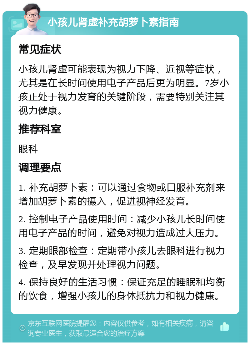 小孩儿肾虚补充胡萝卜素指南 常见症状 小孩儿肾虚可能表现为视力下降、近视等症状，尤其是在长时间使用电子产品后更为明显。7岁小孩正处于视力发育的关键阶段，需要特别关注其视力健康。 推荐科室 眼科 调理要点 1. 补充胡萝卜素：可以通过食物或口服补充剂来增加胡萝卜素的摄入，促进视神经发育。 2. 控制电子产品使用时间：减少小孩儿长时间使用电子产品的时间，避免对视力造成过大压力。 3. 定期眼部检查：定期带小孩儿去眼科进行视力检查，及早发现并处理视力问题。 4. 保持良好的生活习惯：保证充足的睡眠和均衡的饮食，增强小孩儿的身体抵抗力和视力健康。