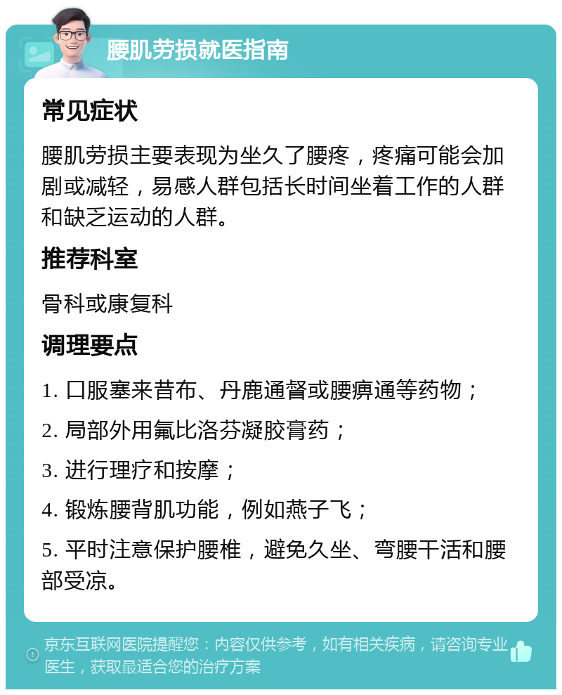 腰肌劳损就医指南 常见症状 腰肌劳损主要表现为坐久了腰疼，疼痛可能会加剧或减轻，易感人群包括长时间坐着工作的人群和缺乏运动的人群。 推荐科室 骨科或康复科 调理要点 1. 口服塞来昔布、丹鹿通督或腰痹通等药物； 2. 局部外用氟比洛芬凝胶膏药； 3. 进行理疗和按摩； 4. 锻炼腰背肌功能，例如燕子飞； 5. 平时注意保护腰椎，避免久坐、弯腰干活和腰部受凉。