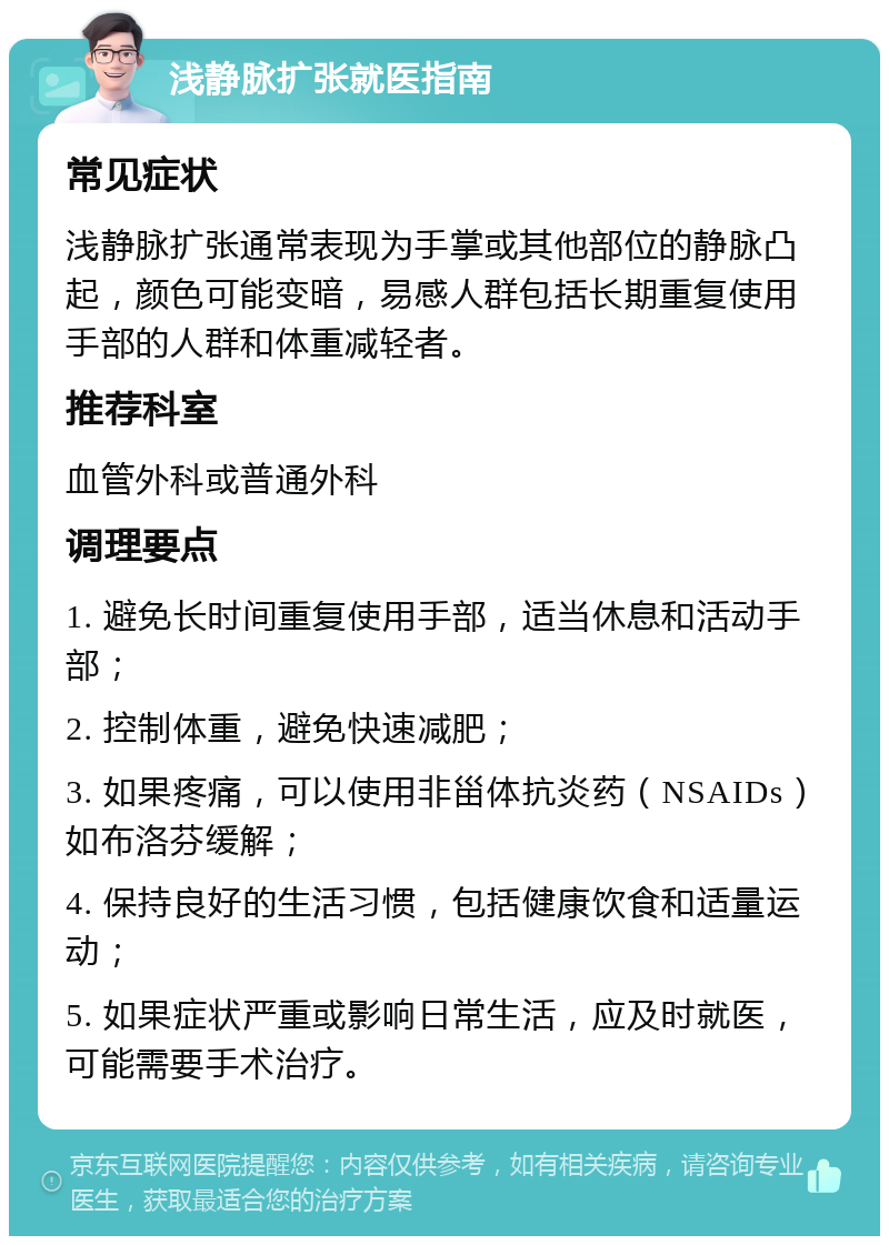 浅静脉扩张就医指南 常见症状 浅静脉扩张通常表现为手掌或其他部位的静脉凸起，颜色可能变暗，易感人群包括长期重复使用手部的人群和体重减轻者。 推荐科室 血管外科或普通外科 调理要点 1. 避免长时间重复使用手部，适当休息和活动手部； 2. 控制体重，避免快速减肥； 3. 如果疼痛，可以使用非甾体抗炎药（NSAIDs）如布洛芬缓解； 4. 保持良好的生活习惯，包括健康饮食和适量运动； 5. 如果症状严重或影响日常生活，应及时就医，可能需要手术治疗。