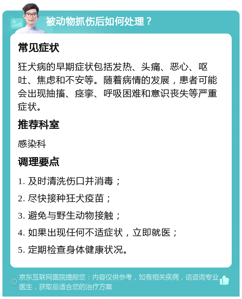 被动物抓伤后如何处理？ 常见症状 狂犬病的早期症状包括发热、头痛、恶心、呕吐、焦虑和不安等。随着病情的发展，患者可能会出现抽搐、痉挛、呼吸困难和意识丧失等严重症状。 推荐科室 感染科 调理要点 1. 及时清洗伤口并消毒； 2. 尽快接种狂犬疫苗； 3. 避免与野生动物接触； 4. 如果出现任何不适症状，立即就医； 5. 定期检查身体健康状况。