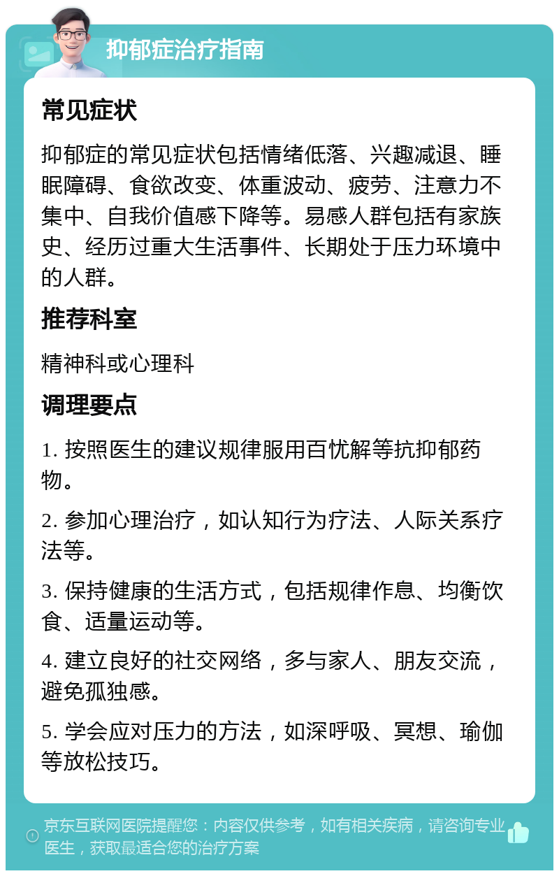 抑郁症治疗指南 常见症状 抑郁症的常见症状包括情绪低落、兴趣减退、睡眠障碍、食欲改变、体重波动、疲劳、注意力不集中、自我价值感下降等。易感人群包括有家族史、经历过重大生活事件、长期处于压力环境中的人群。 推荐科室 精神科或心理科 调理要点 1. 按照医生的建议规律服用百忧解等抗抑郁药物。 2. 参加心理治疗，如认知行为疗法、人际关系疗法等。 3. 保持健康的生活方式，包括规律作息、均衡饮食、适量运动等。 4. 建立良好的社交网络，多与家人、朋友交流，避免孤独感。 5. 学会应对压力的方法，如深呼吸、冥想、瑜伽等放松技巧。