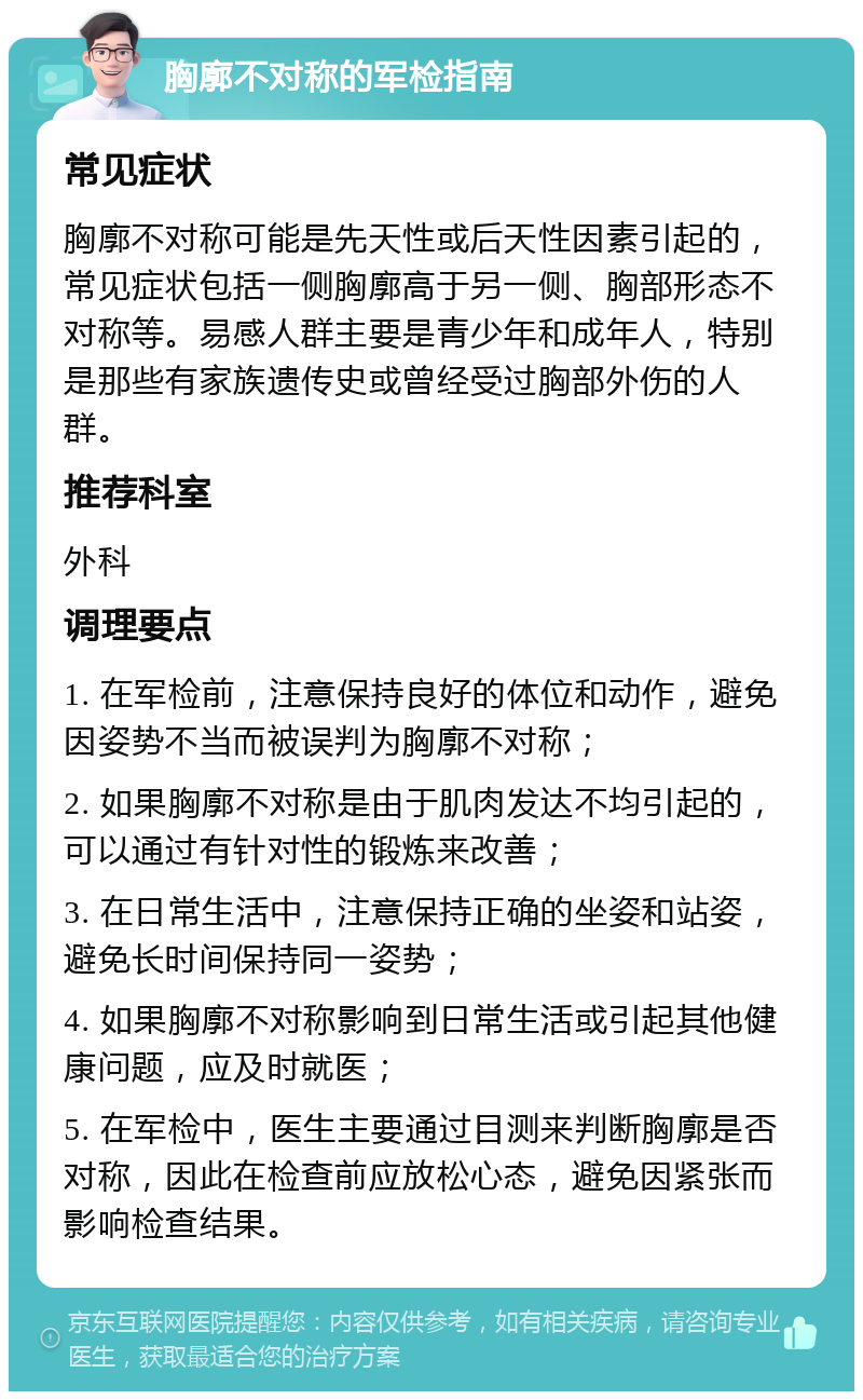 胸廓不对称的军检指南 常见症状 胸廓不对称可能是先天性或后天性因素引起的，常见症状包括一侧胸廓高于另一侧、胸部形态不对称等。易感人群主要是青少年和成年人，特别是那些有家族遗传史或曾经受过胸部外伤的人群。 推荐科室 外科 调理要点 1. 在军检前，注意保持良好的体位和动作，避免因姿势不当而被误判为胸廓不对称； 2. 如果胸廓不对称是由于肌肉发达不均引起的，可以通过有针对性的锻炼来改善； 3. 在日常生活中，注意保持正确的坐姿和站姿，避免长时间保持同一姿势； 4. 如果胸廓不对称影响到日常生活或引起其他健康问题，应及时就医； 5. 在军检中，医生主要通过目测来判断胸廓是否对称，因此在检查前应放松心态，避免因紧张而影响检查结果。