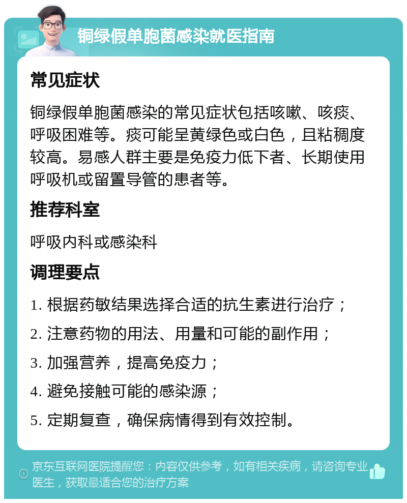 铜绿假单胞菌感染就医指南 常见症状 铜绿假单胞菌感染的常见症状包括咳嗽、咳痰、呼吸困难等。痰可能呈黄绿色或白色，且粘稠度较高。易感人群主要是免疫力低下者、长期使用呼吸机或留置导管的患者等。 推荐科室 呼吸内科或感染科 调理要点 1. 根据药敏结果选择合适的抗生素进行治疗； 2. 注意药物的用法、用量和可能的副作用； 3. 加强营养，提高免疫力； 4. 避免接触可能的感染源； 5. 定期复查，确保病情得到有效控制。