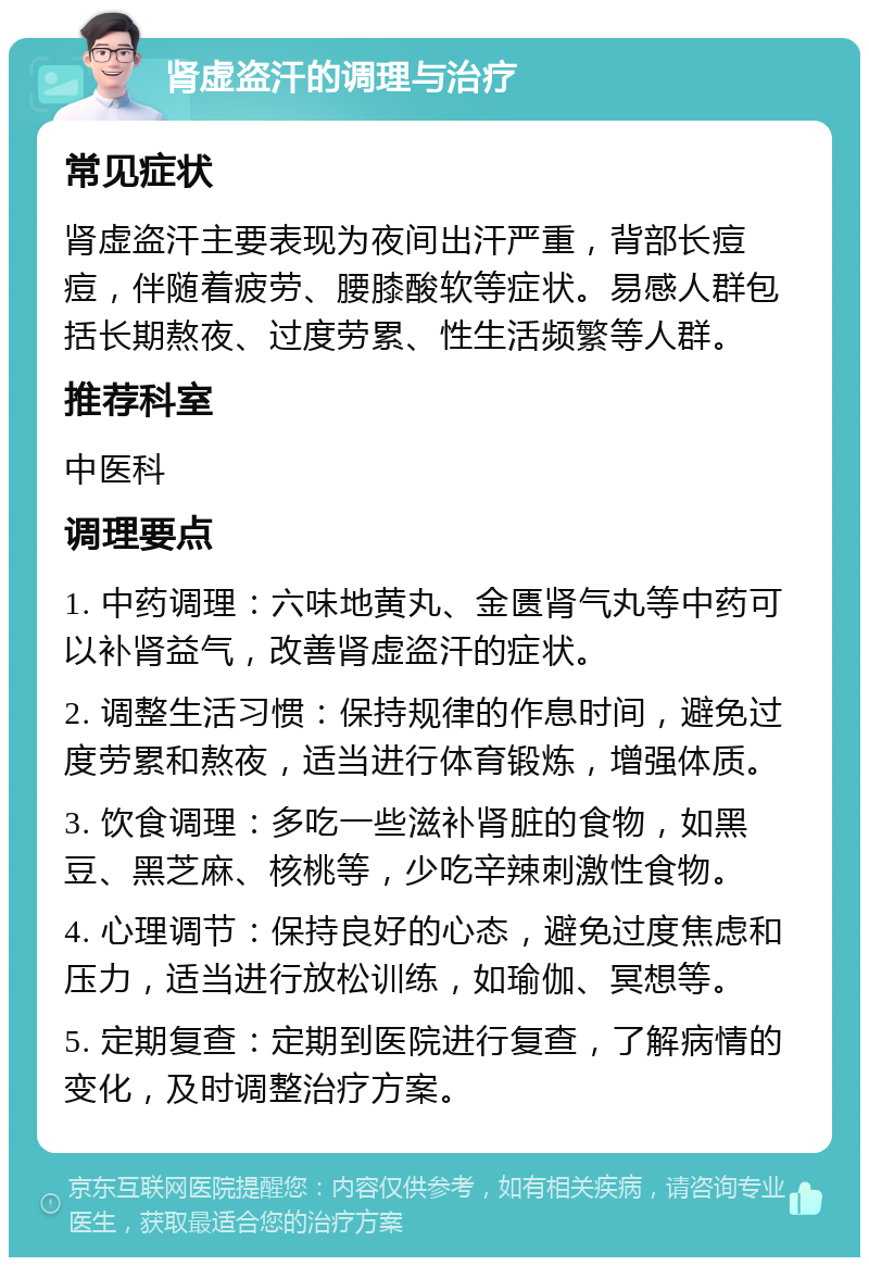 肾虚盗汗的调理与治疗 常见症状 肾虚盗汗主要表现为夜间出汗严重，背部长痘痘，伴随着疲劳、腰膝酸软等症状。易感人群包括长期熬夜、过度劳累、性生活频繁等人群。 推荐科室 中医科 调理要点 1. 中药调理：六味地黄丸、金匮肾气丸等中药可以补肾益气，改善肾虚盗汗的症状。 2. 调整生活习惯：保持规律的作息时间，避免过度劳累和熬夜，适当进行体育锻炼，增强体质。 3. 饮食调理：多吃一些滋补肾脏的食物，如黑豆、黑芝麻、核桃等，少吃辛辣刺激性食物。 4. 心理调节：保持良好的心态，避免过度焦虑和压力，适当进行放松训练，如瑜伽、冥想等。 5. 定期复查：定期到医院进行复查，了解病情的变化，及时调整治疗方案。