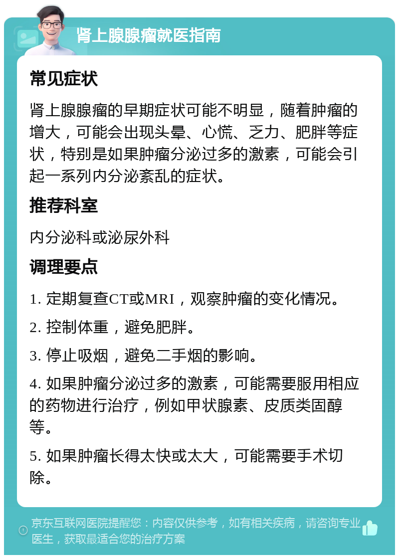 肾上腺腺瘤就医指南 常见症状 肾上腺腺瘤的早期症状可能不明显，随着肿瘤的增大，可能会出现头晕、心慌、乏力、肥胖等症状，特别是如果肿瘤分泌过多的激素，可能会引起一系列内分泌紊乱的症状。 推荐科室 内分泌科或泌尿外科 调理要点 1. 定期复查CT或MRI，观察肿瘤的变化情况。 2. 控制体重，避免肥胖。 3. 停止吸烟，避免二手烟的影响。 4. 如果肿瘤分泌过多的激素，可能需要服用相应的药物进行治疗，例如甲状腺素、皮质类固醇等。 5. 如果肿瘤长得太快或太大，可能需要手术切除。