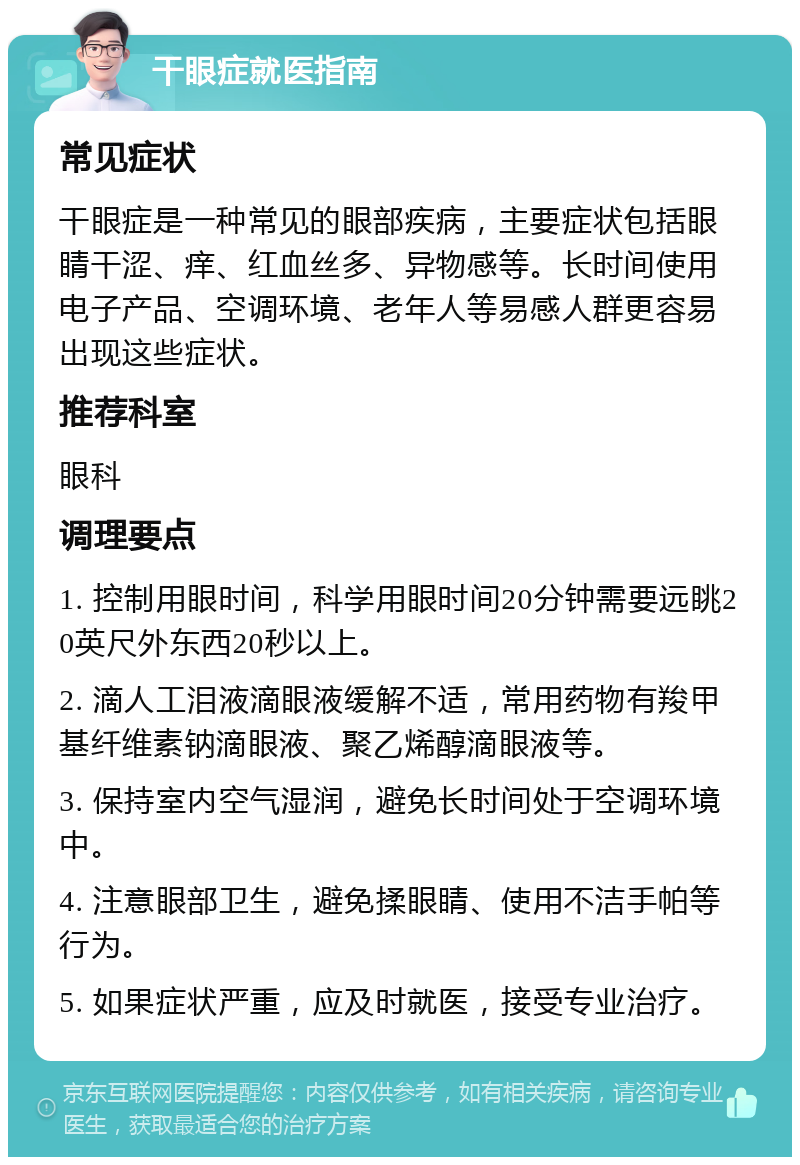 干眼症就医指南 常见症状 干眼症是一种常见的眼部疾病，主要症状包括眼睛干涩、痒、红血丝多、异物感等。长时间使用电子产品、空调环境、老年人等易感人群更容易出现这些症状。 推荐科室 眼科 调理要点 1. 控制用眼时间，科学用眼时间20分钟需要远眺20英尺外东西20秒以上。 2. 滴人工泪液滴眼液缓解不适，常用药物有羧甲基纤维素钠滴眼液、聚乙烯醇滴眼液等。 3. 保持室内空气湿润，避免长时间处于空调环境中。 4. 注意眼部卫生，避免揉眼睛、使用不洁手帕等行为。 5. 如果症状严重，应及时就医，接受专业治疗。