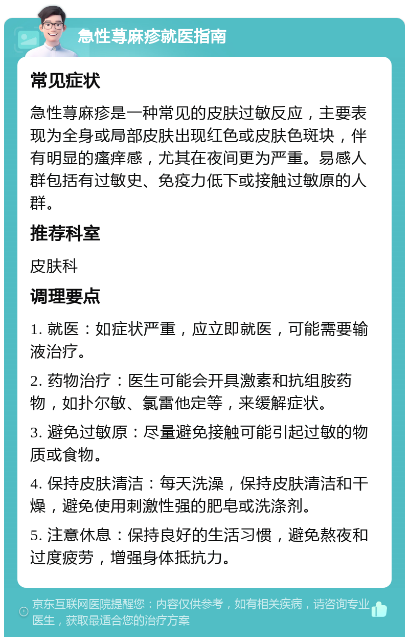 急性荨麻疹就医指南 常见症状 急性荨麻疹是一种常见的皮肤过敏反应，主要表现为全身或局部皮肤出现红色或皮肤色斑块，伴有明显的瘙痒感，尤其在夜间更为严重。易感人群包括有过敏史、免疫力低下或接触过敏原的人群。 推荐科室 皮肤科 调理要点 1. 就医：如症状严重，应立即就医，可能需要输液治疗。 2. 药物治疗：医生可能会开具激素和抗组胺药物，如扑尔敏、氯雷他定等，来缓解症状。 3. 避免过敏原：尽量避免接触可能引起过敏的物质或食物。 4. 保持皮肤清洁：每天洗澡，保持皮肤清洁和干燥，避免使用刺激性强的肥皂或洗涤剂。 5. 注意休息：保持良好的生活习惯，避免熬夜和过度疲劳，增强身体抵抗力。