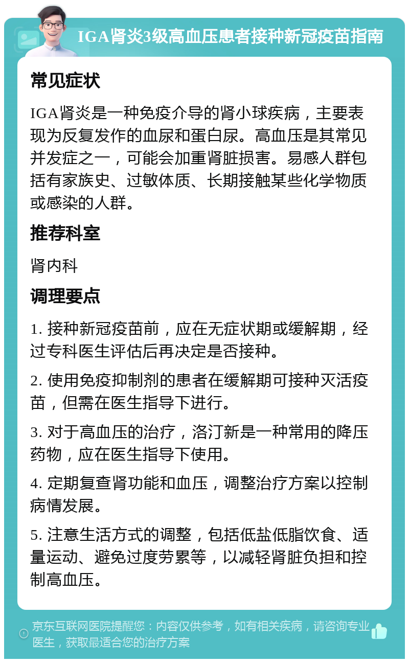 IGA肾炎3级高血压患者接种新冠疫苗指南 常见症状 IGA肾炎是一种免疫介导的肾小球疾病，主要表现为反复发作的血尿和蛋白尿。高血压是其常见并发症之一，可能会加重肾脏损害。易感人群包括有家族史、过敏体质、长期接触某些化学物质或感染的人群。 推荐科室 肾内科 调理要点 1. 接种新冠疫苗前，应在无症状期或缓解期，经过专科医生评估后再决定是否接种。 2. 使用免疫抑制剂的患者在缓解期可接种灭活疫苗，但需在医生指导下进行。 3. 对于高血压的治疗，洛汀新是一种常用的降压药物，应在医生指导下使用。 4. 定期复查肾功能和血压，调整治疗方案以控制病情发展。 5. 注意生活方式的调整，包括低盐低脂饮食、适量运动、避免过度劳累等，以减轻肾脏负担和控制高血压。