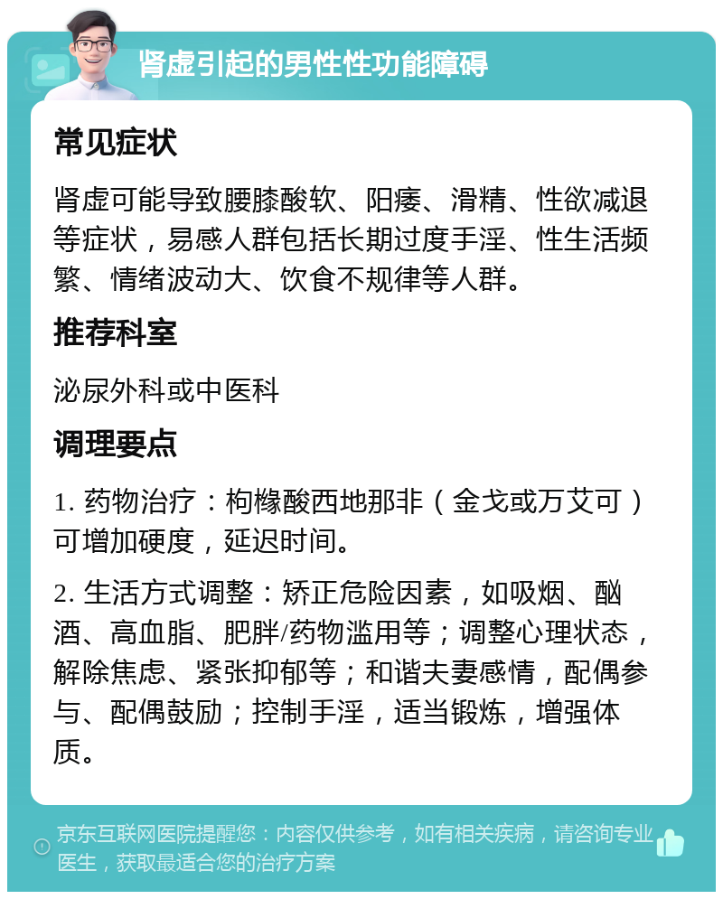 肾虚引起的男性性功能障碍 常见症状 肾虚可能导致腰膝酸软、阳痿、滑精、性欲减退等症状，易感人群包括长期过度手淫、性生活频繁、情绪波动大、饮食不规律等人群。 推荐科室 泌尿外科或中医科 调理要点 1. 药物治疗：枸橼酸西地那非（金戈或万艾可）可增加硬度，延迟时间。 2. 生活方式调整：矫正危险因素，如吸烟、酗酒、高血脂、肥胖/药物滥用等；调整心理状态，解除焦虑、紧张抑郁等；和谐夫妻感情，配偶参与、配偶鼓励；控制手淫，适当锻炼，增强体质。