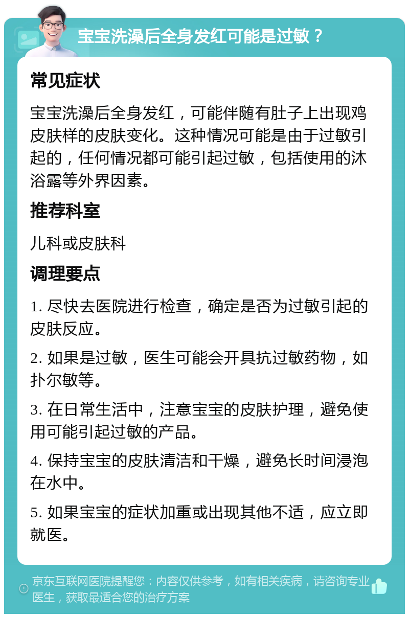 宝宝洗澡后全身发红可能是过敏？ 常见症状 宝宝洗澡后全身发红，可能伴随有肚子上出现鸡皮肤样的皮肤变化。这种情况可能是由于过敏引起的，任何情况都可能引起过敏，包括使用的沐浴露等外界因素。 推荐科室 儿科或皮肤科 调理要点 1. 尽快去医院进行检查，确定是否为过敏引起的皮肤反应。 2. 如果是过敏，医生可能会开具抗过敏药物，如扑尔敏等。 3. 在日常生活中，注意宝宝的皮肤护理，避免使用可能引起过敏的产品。 4. 保持宝宝的皮肤清洁和干燥，避免长时间浸泡在水中。 5. 如果宝宝的症状加重或出现其他不适，应立即就医。