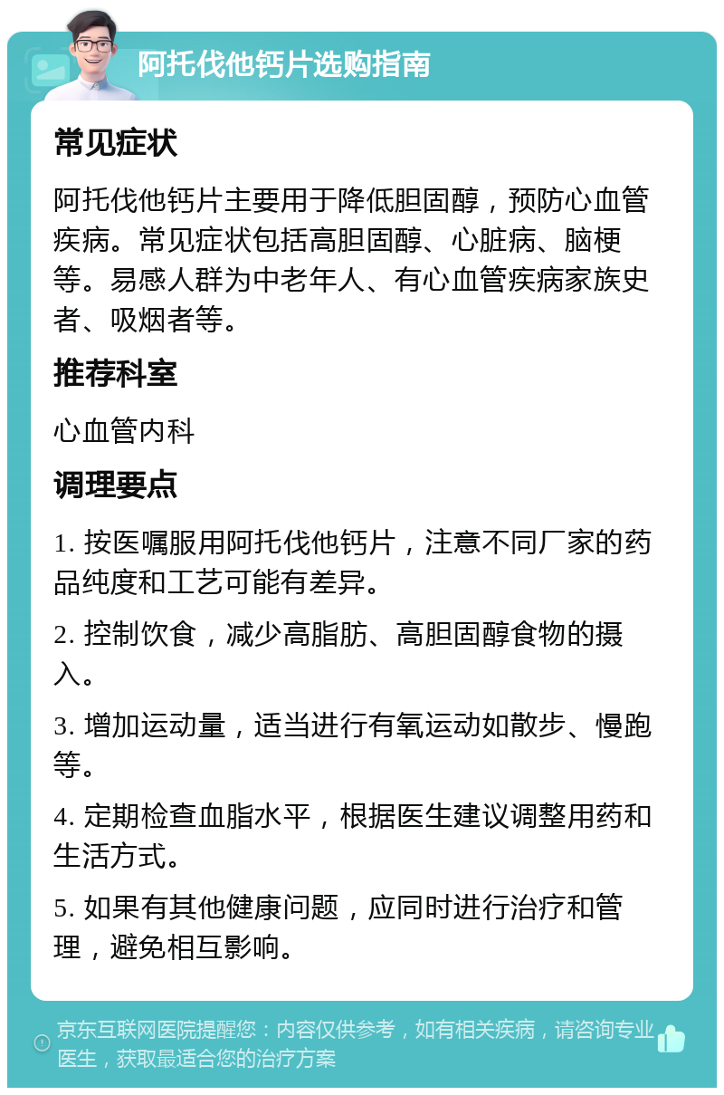 阿托伐他钙片选购指南 常见症状 阿托伐他钙片主要用于降低胆固醇，预防心血管疾病。常见症状包括高胆固醇、心脏病、脑梗等。易感人群为中老年人、有心血管疾病家族史者、吸烟者等。 推荐科室 心血管内科 调理要点 1. 按医嘱服用阿托伐他钙片，注意不同厂家的药品纯度和工艺可能有差异。 2. 控制饮食，减少高脂肪、高胆固醇食物的摄入。 3. 增加运动量，适当进行有氧运动如散步、慢跑等。 4. 定期检查血脂水平，根据医生建议调整用药和生活方式。 5. 如果有其他健康问题，应同时进行治疗和管理，避免相互影响。