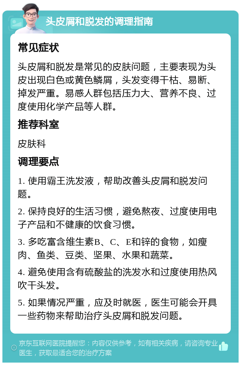 头皮屑和脱发的调理指南 常见症状 头皮屑和脱发是常见的皮肤问题，主要表现为头皮出现白色或黄色鳞屑，头发变得干枯、易断、掉发严重。易感人群包括压力大、营养不良、过度使用化学产品等人群。 推荐科室 皮肤科 调理要点 1. 使用霸王洗发液，帮助改善头皮屑和脱发问题。 2. 保持良好的生活习惯，避免熬夜、过度使用电子产品和不健康的饮食习惯。 3. 多吃富含维生素B、C、E和锌的食物，如瘦肉、鱼类、豆类、坚果、水果和蔬菜。 4. 避免使用含有硫酸盐的洗发水和过度使用热风吹干头发。 5. 如果情况严重，应及时就医，医生可能会开具一些药物来帮助治疗头皮屑和脱发问题。