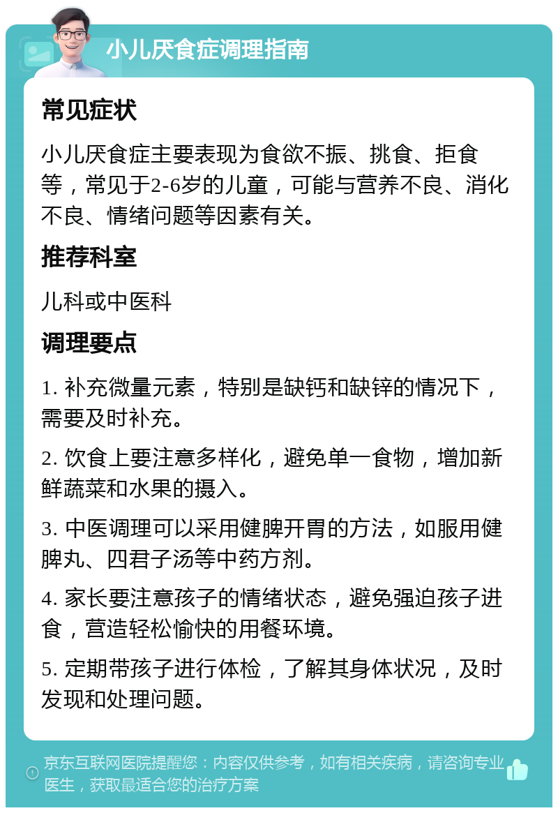 小儿厌食症调理指南 常见症状 小儿厌食症主要表现为食欲不振、挑食、拒食等，常见于2-6岁的儿童，可能与营养不良、消化不良、情绪问题等因素有关。 推荐科室 儿科或中医科 调理要点 1. 补充微量元素，特别是缺钙和缺锌的情况下，需要及时补充。 2. 饮食上要注意多样化，避免单一食物，增加新鲜蔬菜和水果的摄入。 3. 中医调理可以采用健脾开胃的方法，如服用健脾丸、四君子汤等中药方剂。 4. 家长要注意孩子的情绪状态，避免强迫孩子进食，营造轻松愉快的用餐环境。 5. 定期带孩子进行体检，了解其身体状况，及时发现和处理问题。