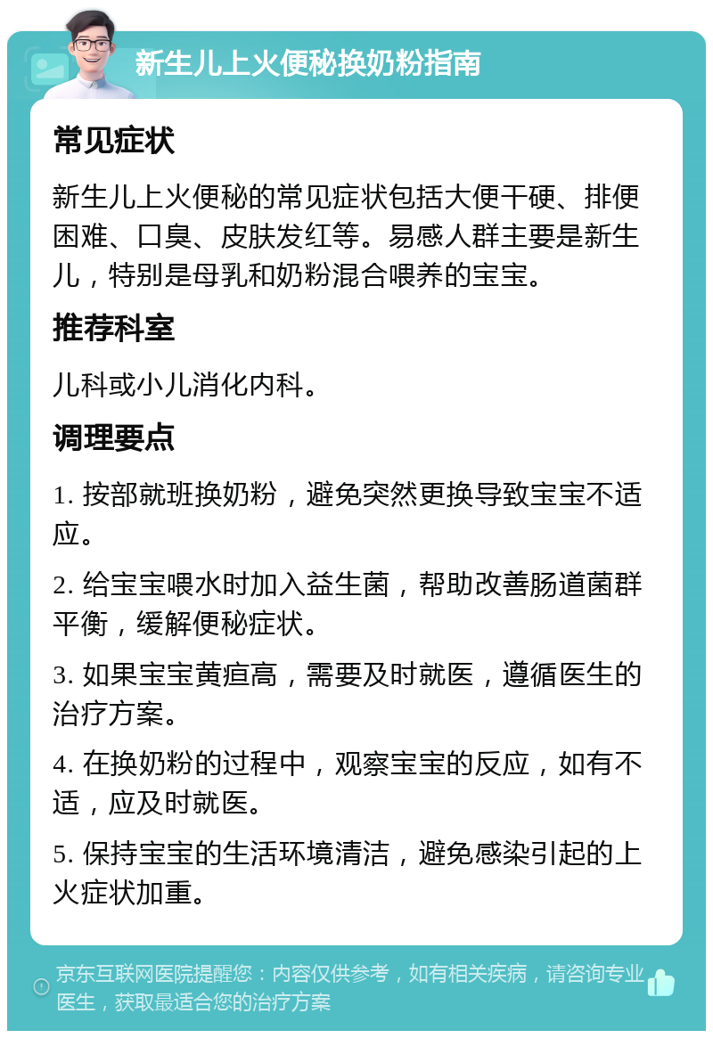 新生儿上火便秘换奶粉指南 常见症状 新生儿上火便秘的常见症状包括大便干硬、排便困难、口臭、皮肤发红等。易感人群主要是新生儿，特别是母乳和奶粉混合喂养的宝宝。 推荐科室 儿科或小儿消化内科。 调理要点 1. 按部就班换奶粉，避免突然更换导致宝宝不适应。 2. 给宝宝喂水时加入益生菌，帮助改善肠道菌群平衡，缓解便秘症状。 3. 如果宝宝黄疸高，需要及时就医，遵循医生的治疗方案。 4. 在换奶粉的过程中，观察宝宝的反应，如有不适，应及时就医。 5. 保持宝宝的生活环境清洁，避免感染引起的上火症状加重。