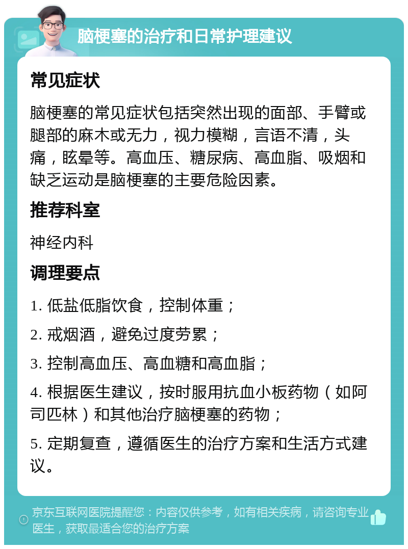 脑梗塞的治疗和日常护理建议 常见症状 脑梗塞的常见症状包括突然出现的面部、手臂或腿部的麻木或无力，视力模糊，言语不清，头痛，眩晕等。高血压、糖尿病、高血脂、吸烟和缺乏运动是脑梗塞的主要危险因素。 推荐科室 神经内科 调理要点 1. 低盐低脂饮食，控制体重； 2. 戒烟酒，避免过度劳累； 3. 控制高血压、高血糖和高血脂； 4. 根据医生建议，按时服用抗血小板药物（如阿司匹林）和其他治疗脑梗塞的药物； 5. 定期复查，遵循医生的治疗方案和生活方式建议。