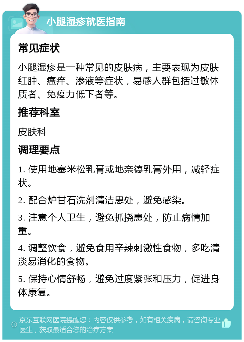 小腿湿疹就医指南 常见症状 小腿湿疹是一种常见的皮肤病，主要表现为皮肤红肿、瘙痒、渗液等症状，易感人群包括过敏体质者、免疫力低下者等。 推荐科室 皮肤科 调理要点 1. 使用地塞米松乳膏或地奈德乳膏外用，减轻症状。 2. 配合炉甘石洗剂清洁患处，避免感染。 3. 注意个人卫生，避免抓挠患处，防止病情加重。 4. 调整饮食，避免食用辛辣刺激性食物，多吃清淡易消化的食物。 5. 保持心情舒畅，避免过度紧张和压力，促进身体康复。