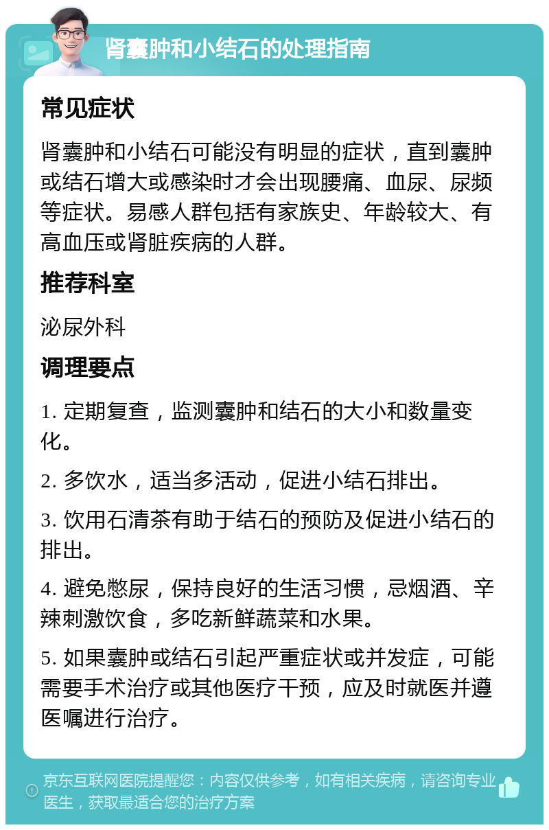 肾囊肿和小结石的处理指南 常见症状 肾囊肿和小结石可能没有明显的症状，直到囊肿或结石增大或感染时才会出现腰痛、血尿、尿频等症状。易感人群包括有家族史、年龄较大、有高血压或肾脏疾病的人群。 推荐科室 泌尿外科 调理要点 1. 定期复查，监测囊肿和结石的大小和数量变化。 2. 多饮水，适当多活动，促进小结石排出。 3. 饮用石清茶有助于结石的预防及促进小结石的排出。 4. 避免憋尿，保持良好的生活习惯，忌烟酒、辛辣刺激饮食，多吃新鲜蔬菜和水果。 5. 如果囊肿或结石引起严重症状或并发症，可能需要手术治疗或其他医疗干预，应及时就医并遵医嘱进行治疗。