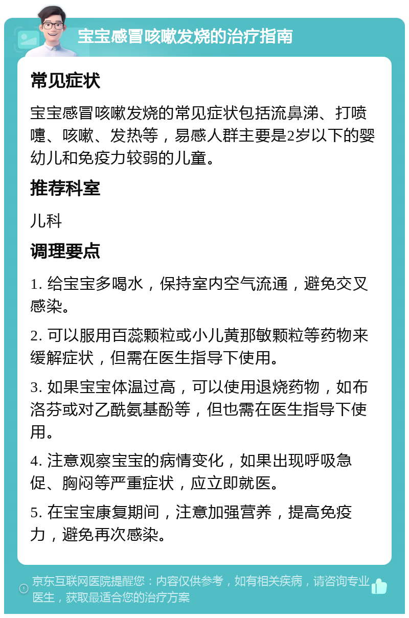 宝宝感冒咳嗽发烧的治疗指南 常见症状 宝宝感冒咳嗽发烧的常见症状包括流鼻涕、打喷嚏、咳嗽、发热等，易感人群主要是2岁以下的婴幼儿和免疫力较弱的儿童。 推荐科室 儿科 调理要点 1. 给宝宝多喝水，保持室内空气流通，避免交叉感染。 2. 可以服用百蕊颗粒或小儿黄那敏颗粒等药物来缓解症状，但需在医生指导下使用。 3. 如果宝宝体温过高，可以使用退烧药物，如布洛芬或对乙酰氨基酚等，但也需在医生指导下使用。 4. 注意观察宝宝的病情变化，如果出现呼吸急促、胸闷等严重症状，应立即就医。 5. 在宝宝康复期间，注意加强营养，提高免疫力，避免再次感染。