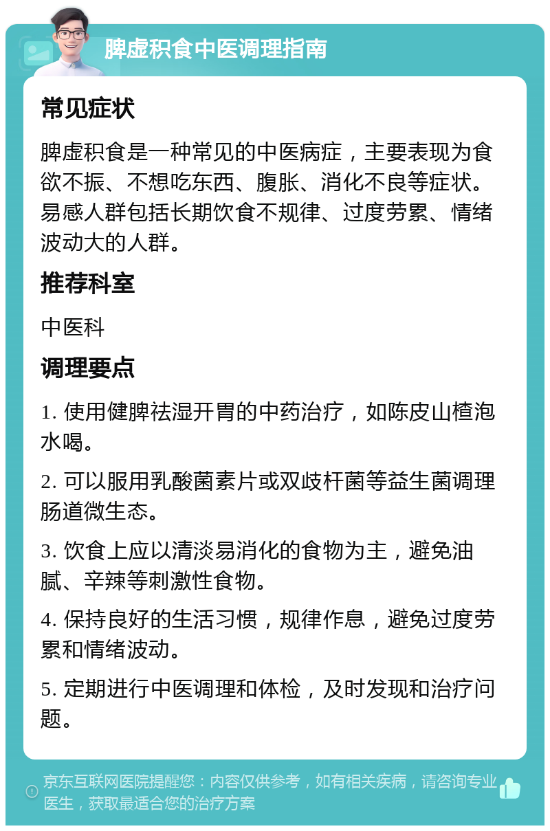 脾虚积食中医调理指南 常见症状 脾虚积食是一种常见的中医病症，主要表现为食欲不振、不想吃东西、腹胀、消化不良等症状。易感人群包括长期饮食不规律、过度劳累、情绪波动大的人群。 推荐科室 中医科 调理要点 1. 使用健脾祛湿开胃的中药治疗，如陈皮山楂泡水喝。 2. 可以服用乳酸菌素片或双歧杆菌等益生菌调理肠道微生态。 3. 饮食上应以清淡易消化的食物为主，避免油腻、辛辣等刺激性食物。 4. 保持良好的生活习惯，规律作息，避免过度劳累和情绪波动。 5. 定期进行中医调理和体检，及时发现和治疗问题。