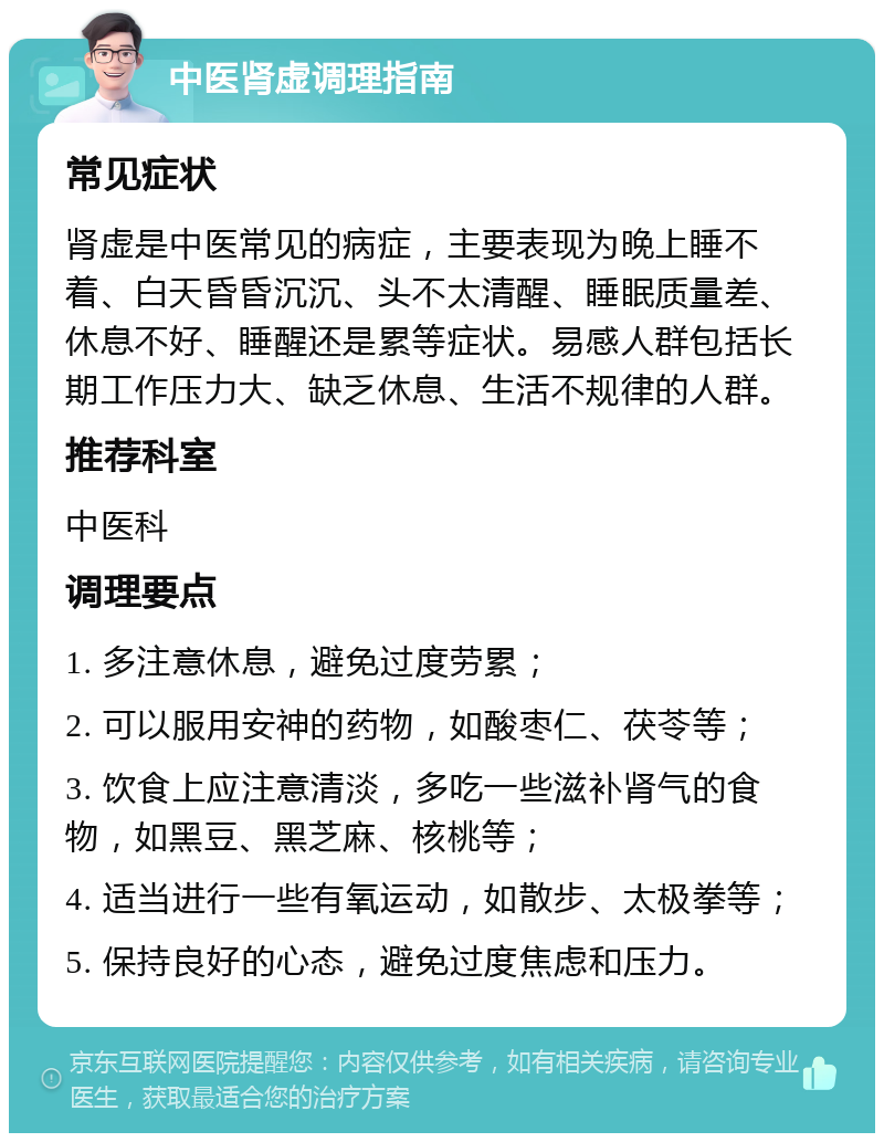 中医肾虚调理指南 常见症状 肾虚是中医常见的病症，主要表现为晚上睡不着、白天昏昏沉沉、头不太清醒、睡眠质量差、休息不好、睡醒还是累等症状。易感人群包括长期工作压力大、缺乏休息、生活不规律的人群。 推荐科室 中医科 调理要点 1. 多注意休息，避免过度劳累； 2. 可以服用安神的药物，如酸枣仁、茯苓等； 3. 饮食上应注意清淡，多吃一些滋补肾气的食物，如黑豆、黑芝麻、核桃等； 4. 适当进行一些有氧运动，如散步、太极拳等； 5. 保持良好的心态，避免过度焦虑和压力。