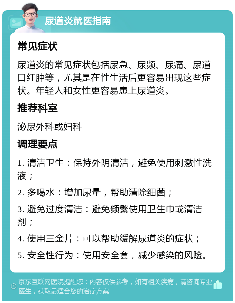 尿道炎就医指南 常见症状 尿道炎的常见症状包括尿急、尿频、尿痛、尿道口红肿等，尤其是在性生活后更容易出现这些症状。年轻人和女性更容易患上尿道炎。 推荐科室 泌尿外科或妇科 调理要点 1. 清洁卫生：保持外阴清洁，避免使用刺激性洗液； 2. 多喝水：增加尿量，帮助清除细菌； 3. 避免过度清洁：避免频繁使用卫生巾或清洁剂； 4. 使用三金片：可以帮助缓解尿道炎的症状； 5. 安全性行为：使用安全套，减少感染的风险。