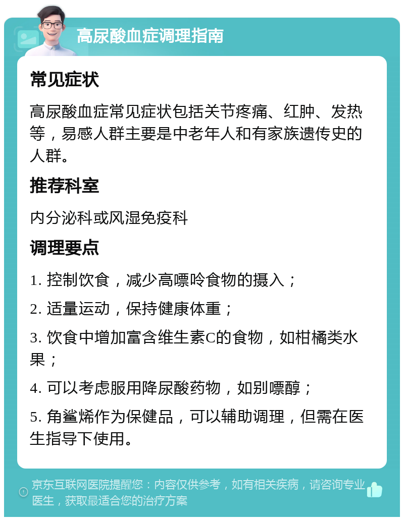 高尿酸血症调理指南 常见症状 高尿酸血症常见症状包括关节疼痛、红肿、发热等，易感人群主要是中老年人和有家族遗传史的人群。 推荐科室 内分泌科或风湿免疫科 调理要点 1. 控制饮食，减少高嘌呤食物的摄入； 2. 适量运动，保持健康体重； 3. 饮食中增加富含维生素C的食物，如柑橘类水果； 4. 可以考虑服用降尿酸药物，如别嘌醇； 5. 角鲨烯作为保健品，可以辅助调理，但需在医生指导下使用。