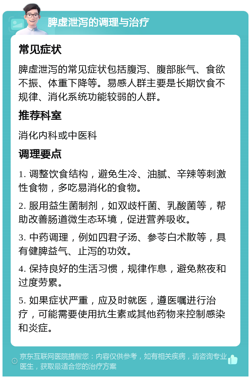 脾虚泄泻的调理与治疗 常见症状 脾虚泄泻的常见症状包括腹泻、腹部胀气、食欲不振、体重下降等。易感人群主要是长期饮食不规律、消化系统功能较弱的人群。 推荐科室 消化内科或中医科 调理要点 1. 调整饮食结构，避免生冷、油腻、辛辣等刺激性食物，多吃易消化的食物。 2. 服用益生菌制剂，如双歧杆菌、乳酸菌等，帮助改善肠道微生态环境，促进营养吸收。 3. 中药调理，例如四君子汤、参苓白术散等，具有健脾益气、止泻的功效。 4. 保持良好的生活习惯，规律作息，避免熬夜和过度劳累。 5. 如果症状严重，应及时就医，遵医嘱进行治疗，可能需要使用抗生素或其他药物来控制感染和炎症。