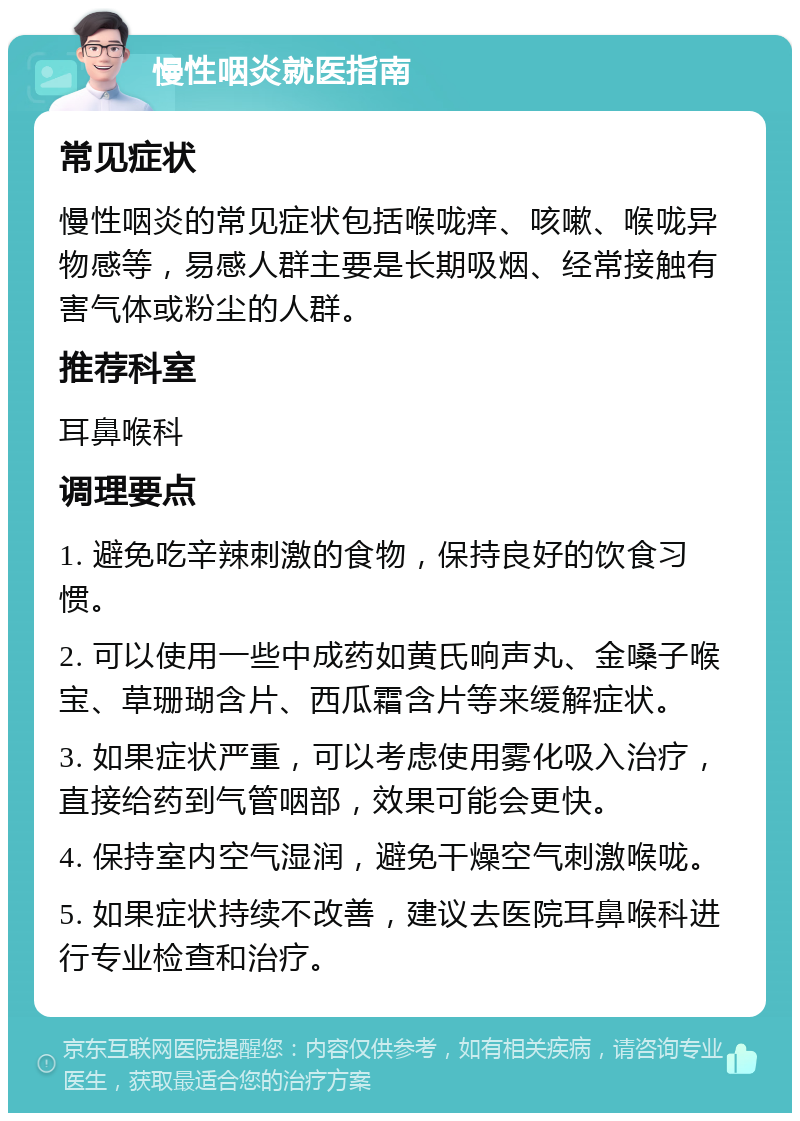 慢性咽炎就医指南 常见症状 慢性咽炎的常见症状包括喉咙痒、咳嗽、喉咙异物感等，易感人群主要是长期吸烟、经常接触有害气体或粉尘的人群。 推荐科室 耳鼻喉科 调理要点 1. 避免吃辛辣刺激的食物，保持良好的饮食习惯。 2. 可以使用一些中成药如黄氏响声丸、金嗓子喉宝、草珊瑚含片、西瓜霜含片等来缓解症状。 3. 如果症状严重，可以考虑使用雾化吸入治疗，直接给药到气管咽部，效果可能会更快。 4. 保持室内空气湿润，避免干燥空气刺激喉咙。 5. 如果症状持续不改善，建议去医院耳鼻喉科进行专业检查和治疗。