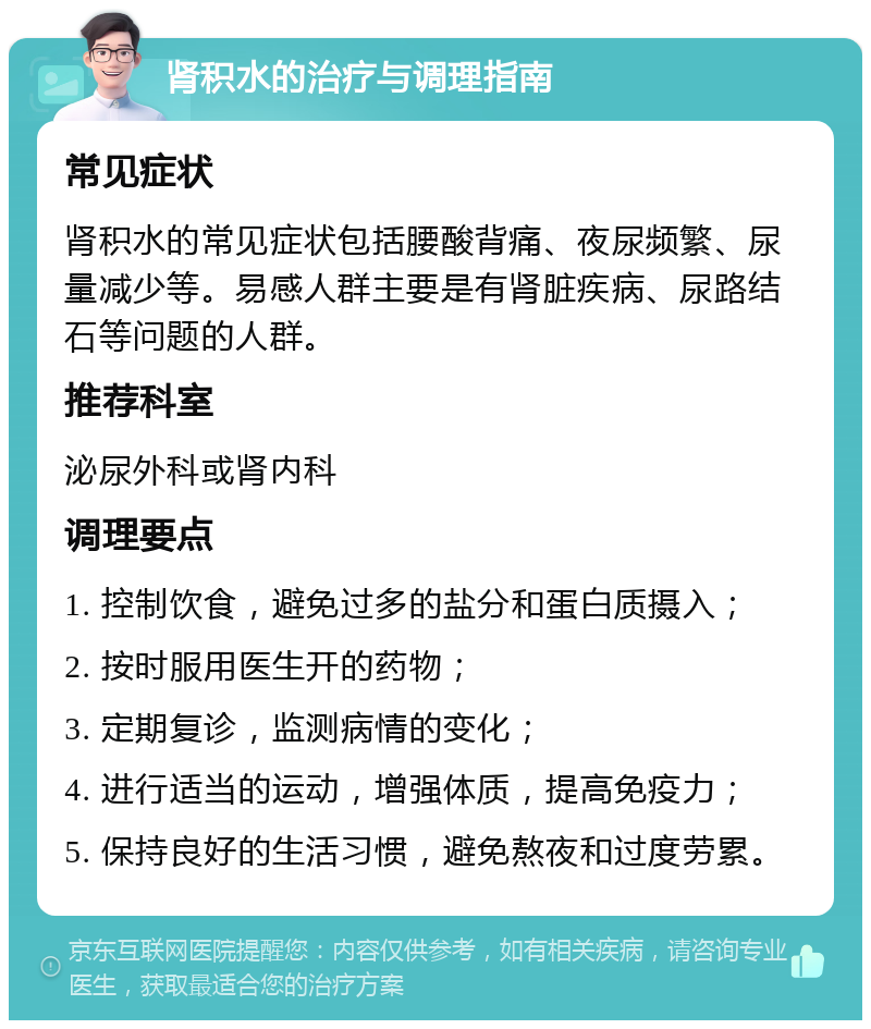 肾积水的治疗与调理指南 常见症状 肾积水的常见症状包括腰酸背痛、夜尿频繁、尿量减少等。易感人群主要是有肾脏疾病、尿路结石等问题的人群。 推荐科室 泌尿外科或肾内科 调理要点 1. 控制饮食，避免过多的盐分和蛋白质摄入； 2. 按时服用医生开的药物； 3. 定期复诊，监测病情的变化； 4. 进行适当的运动，增强体质，提高免疫力； 5. 保持良好的生活习惯，避免熬夜和过度劳累。