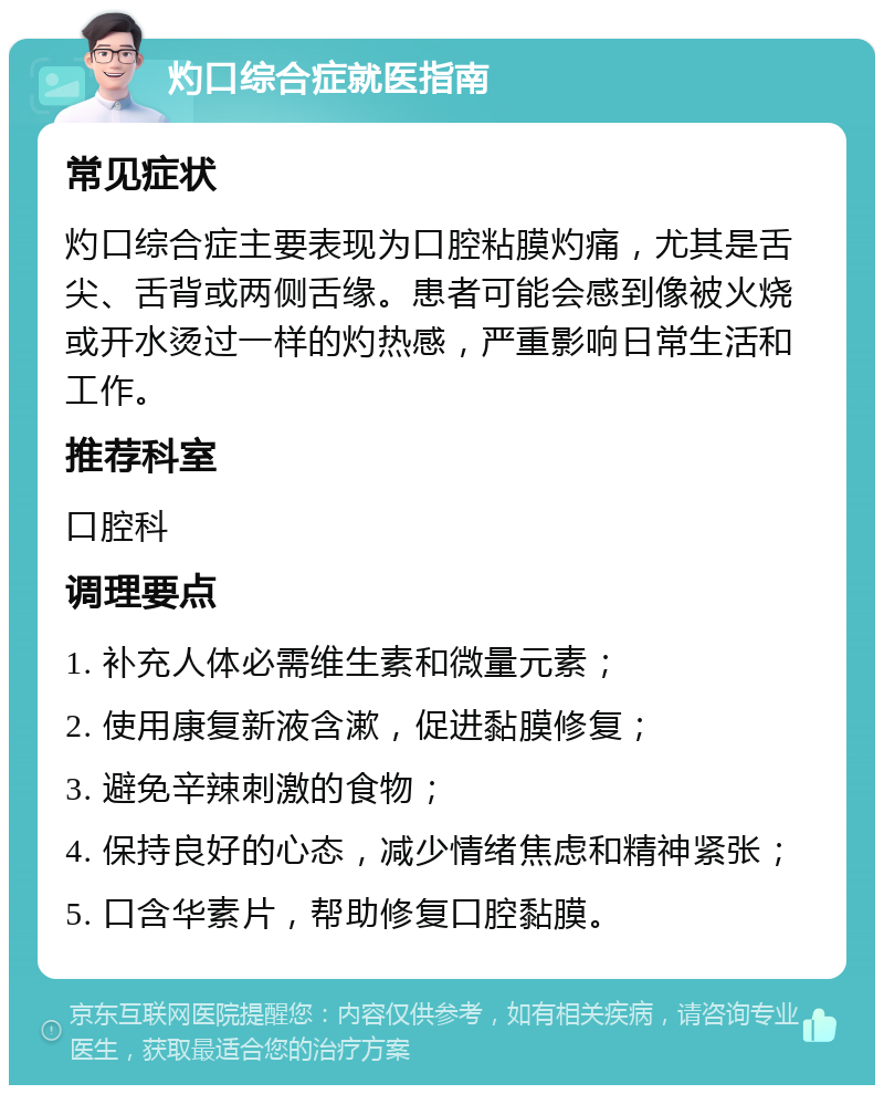 灼口综合症就医指南 常见症状 灼口综合症主要表现为口腔粘膜灼痛，尤其是舌尖、舌背或两侧舌缘。患者可能会感到像被火烧或开水烫过一样的灼热感，严重影响日常生活和工作。 推荐科室 口腔科 调理要点 1. 补充人体必需维生素和微量元素； 2. 使用康复新液含漱，促进黏膜修复； 3. 避免辛辣刺激的食物； 4. 保持良好的心态，减少情绪焦虑和精神紧张； 5. 口含华素片，帮助修复口腔黏膜。