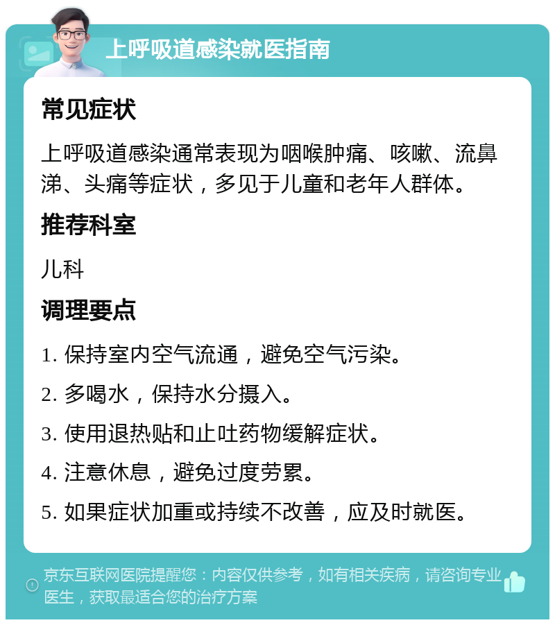 上呼吸道感染就医指南 常见症状 上呼吸道感染通常表现为咽喉肿痛、咳嗽、流鼻涕、头痛等症状，多见于儿童和老年人群体。 推荐科室 儿科 调理要点 1. 保持室内空气流通，避免空气污染。 2. 多喝水，保持水分摄入。 3. 使用退热贴和止吐药物缓解症状。 4. 注意休息，避免过度劳累。 5. 如果症状加重或持续不改善，应及时就医。