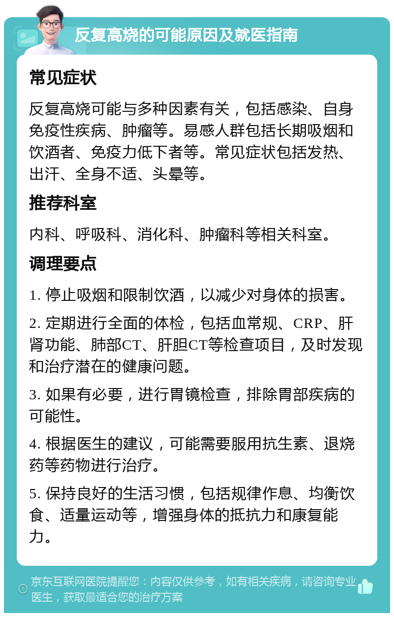 反复高烧的可能原因及就医指南 常见症状 反复高烧可能与多种因素有关，包括感染、自身免疫性疾病、肿瘤等。易感人群包括长期吸烟和饮酒者、免疫力低下者等。常见症状包括发热、出汗、全身不适、头晕等。 推荐科室 内科、呼吸科、消化科、肿瘤科等相关科室。 调理要点 1. 停止吸烟和限制饮酒，以减少对身体的损害。 2. 定期进行全面的体检，包括血常规、CRP、肝肾功能、肺部CT、肝胆CT等检查项目，及时发现和治疗潜在的健康问题。 3. 如果有必要，进行胃镜检查，排除胃部疾病的可能性。 4. 根据医生的建议，可能需要服用抗生素、退烧药等药物进行治疗。 5. 保持良好的生活习惯，包括规律作息、均衡饮食、适量运动等，增强身体的抵抗力和康复能力。