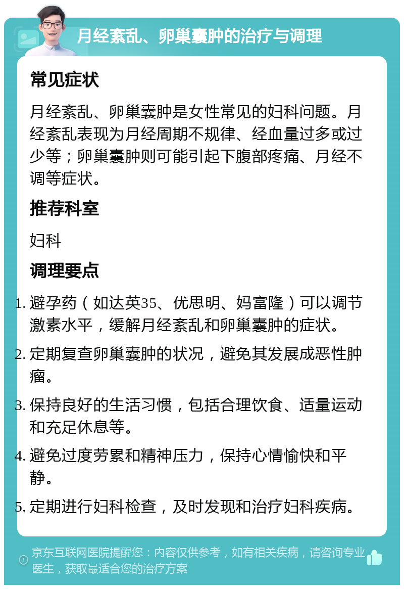 月经紊乱、卵巢囊肿的治疗与调理 常见症状 月经紊乱、卵巢囊肿是女性常见的妇科问题。月经紊乱表现为月经周期不规律、经血量过多或过少等；卵巢囊肿则可能引起下腹部疼痛、月经不调等症状。 推荐科室 妇科 调理要点 避孕药（如达英35、优思明、妈富隆）可以调节激素水平，缓解月经紊乱和卵巢囊肿的症状。 定期复查卵巢囊肿的状况，避免其发展成恶性肿瘤。 保持良好的生活习惯，包括合理饮食、适量运动和充足休息等。 避免过度劳累和精神压力，保持心情愉快和平静。 定期进行妇科检查，及时发现和治疗妇科疾病。