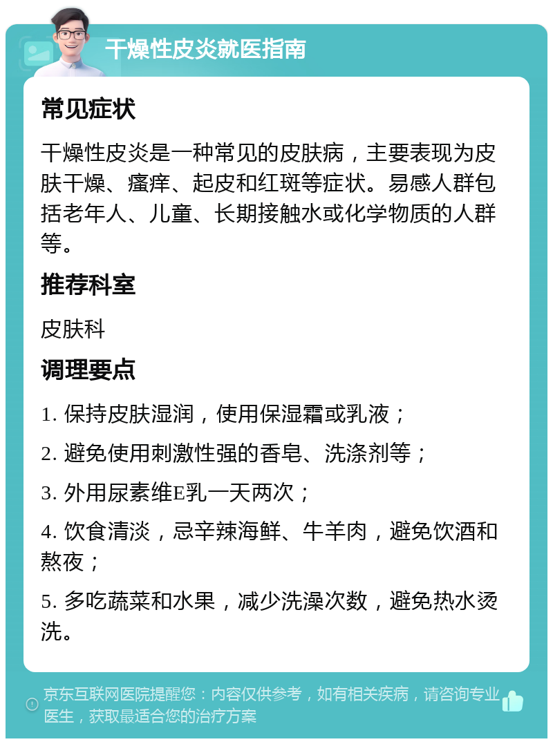 干燥性皮炎就医指南 常见症状 干燥性皮炎是一种常见的皮肤病，主要表现为皮肤干燥、瘙痒、起皮和红斑等症状。易感人群包括老年人、儿童、长期接触水或化学物质的人群等。 推荐科室 皮肤科 调理要点 1. 保持皮肤湿润，使用保湿霜或乳液； 2. 避免使用刺激性强的香皂、洗涤剂等； 3. 外用尿素维E乳一天两次； 4. 饮食清淡，忌辛辣海鲜、牛羊肉，避免饮酒和熬夜； 5. 多吃蔬菜和水果，减少洗澡次数，避免热水烫洗。