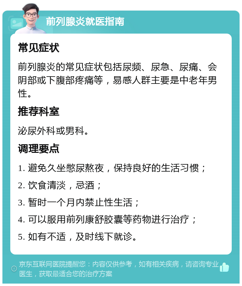 前列腺炎就医指南 常见症状 前列腺炎的常见症状包括尿频、尿急、尿痛、会阴部或下腹部疼痛等，易感人群主要是中老年男性。 推荐科室 泌尿外科或男科。 调理要点 1. 避免久坐憋尿熬夜，保持良好的生活习惯； 2. 饮食清淡，忌酒； 3. 暂时一个月内禁止性生活； 4. 可以服用前列康舒胶囊等药物进行治疗； 5. 如有不适，及时线下就诊。