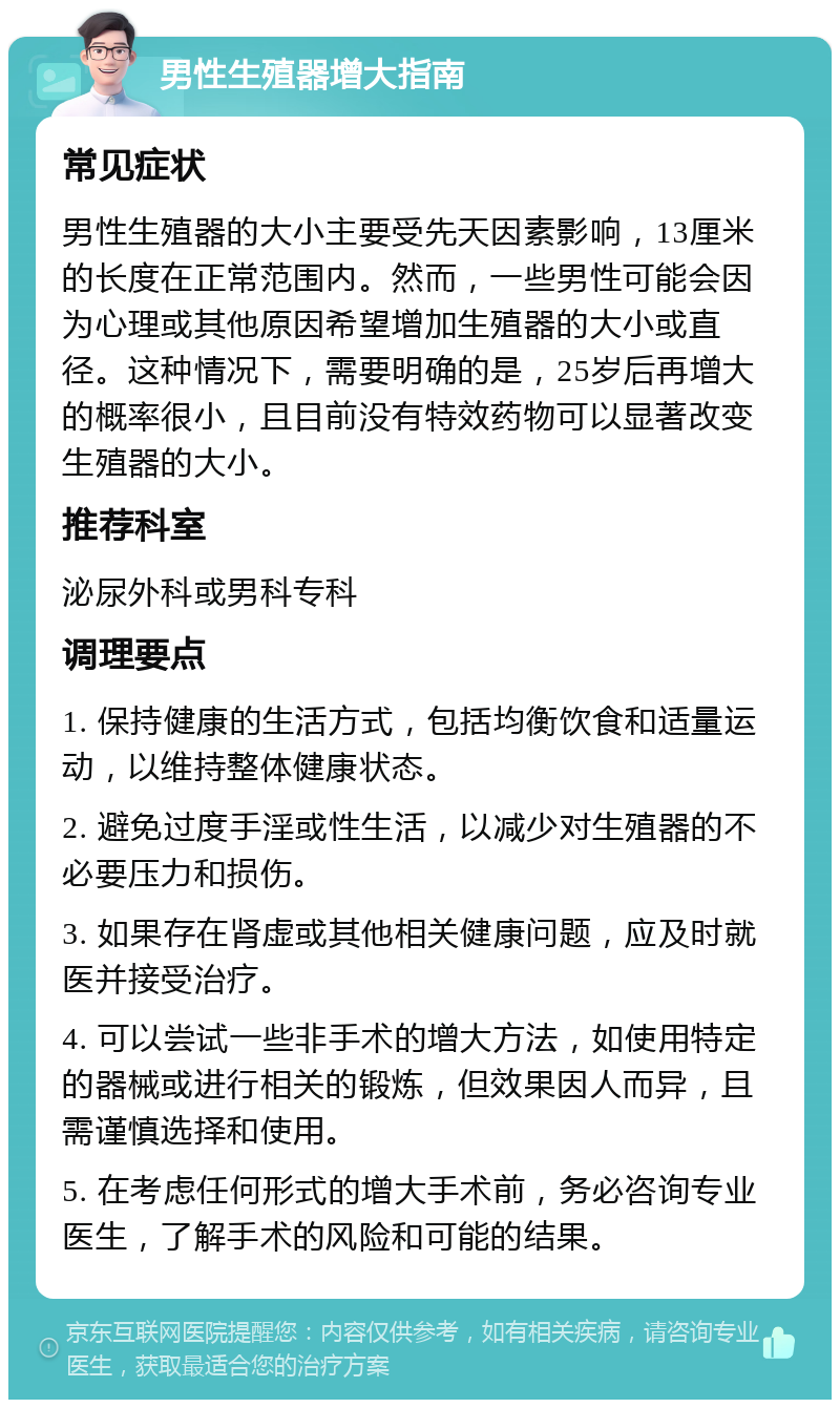 男性生殖器增大指南 常见症状 男性生殖器的大小主要受先天因素影响，13厘米的长度在正常范围内。然而，一些男性可能会因为心理或其他原因希望增加生殖器的大小或直径。这种情况下，需要明确的是，25岁后再增大的概率很小，且目前没有特效药物可以显著改变生殖器的大小。 推荐科室 泌尿外科或男科专科 调理要点 1. 保持健康的生活方式，包括均衡饮食和适量运动，以维持整体健康状态。 2. 避免过度手淫或性生活，以减少对生殖器的不必要压力和损伤。 3. 如果存在肾虚或其他相关健康问题，应及时就医并接受治疗。 4. 可以尝试一些非手术的增大方法，如使用特定的器械或进行相关的锻炼，但效果因人而异，且需谨慎选择和使用。 5. 在考虑任何形式的增大手术前，务必咨询专业医生，了解手术的风险和可能的结果。