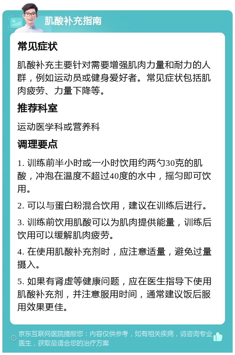 肌酸补充指南 常见症状 肌酸补充主要针对需要增强肌肉力量和耐力的人群，例如运动员或健身爱好者。常见症状包括肌肉疲劳、力量下降等。 推荐科室 运动医学科或营养科 调理要点 1. 训练前半小时或一小时饮用约两勺30克的肌酸，冲泡在温度不超过40度的水中，摇匀即可饮用。 2. 可以与蛋白粉混合饮用，建议在训练后进行。 3. 训练前饮用肌酸可以为肌肉提供能量，训练后饮用可以缓解肌肉疲劳。 4. 在使用肌酸补充剂时，应注意适量，避免过量摄入。 5. 如果有肾虚等健康问题，应在医生指导下使用肌酸补充剂，并注意服用时间，通常建议饭后服用效果更佳。