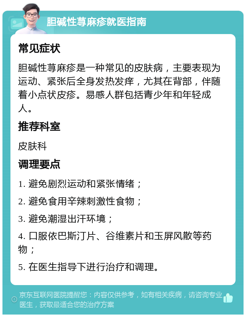 胆碱性荨麻疹就医指南 常见症状 胆碱性荨麻疹是一种常见的皮肤病，主要表现为运动、紧张后全身发热发痒，尤其在背部，伴随着小点状皮疹。易感人群包括青少年和年轻成人。 推荐科室 皮肤科 调理要点 1. 避免剧烈运动和紧张情绪； 2. 避免食用辛辣刺激性食物； 3. 避免潮湿出汗环境； 4. 口服依巴斯汀片、谷维素片和玉屏风散等药物； 5. 在医生指导下进行治疗和调理。